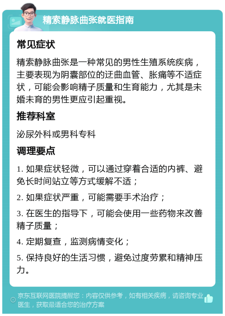 精索静脉曲张就医指南 常见症状 精索静脉曲张是一种常见的男性生殖系统疾病，主要表现为阴囊部位的迂曲血管、胀痛等不适症状，可能会影响精子质量和生育能力，尤其是未婚未育的男性更应引起重视。 推荐科室 泌尿外科或男科专科 调理要点 1. 如果症状轻微，可以通过穿着合适的内裤、避免长时间站立等方式缓解不适； 2. 如果症状严重，可能需要手术治疗； 3. 在医生的指导下，可能会使用一些药物来改善精子质量； 4. 定期复查，监测病情变化； 5. 保持良好的生活习惯，避免过度劳累和精神压力。