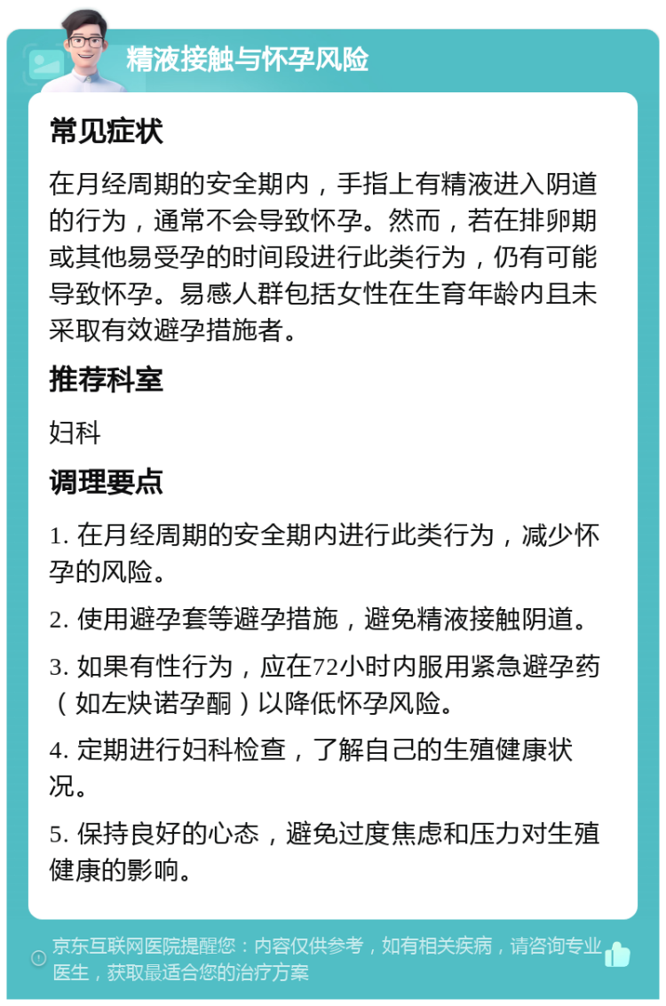 精液接触与怀孕风险 常见症状 在月经周期的安全期内，手指上有精液进入阴道的行为，通常不会导致怀孕。然而，若在排卵期或其他易受孕的时间段进行此类行为，仍有可能导致怀孕。易感人群包括女性在生育年龄内且未采取有效避孕措施者。 推荐科室 妇科 调理要点 1. 在月经周期的安全期内进行此类行为，减少怀孕的风险。 2. 使用避孕套等避孕措施，避免精液接触阴道。 3. 如果有性行为，应在72小时内服用紧急避孕药（如左炔诺孕酮）以降低怀孕风险。 4. 定期进行妇科检查，了解自己的生殖健康状况。 5. 保持良好的心态，避免过度焦虑和压力对生殖健康的影响。