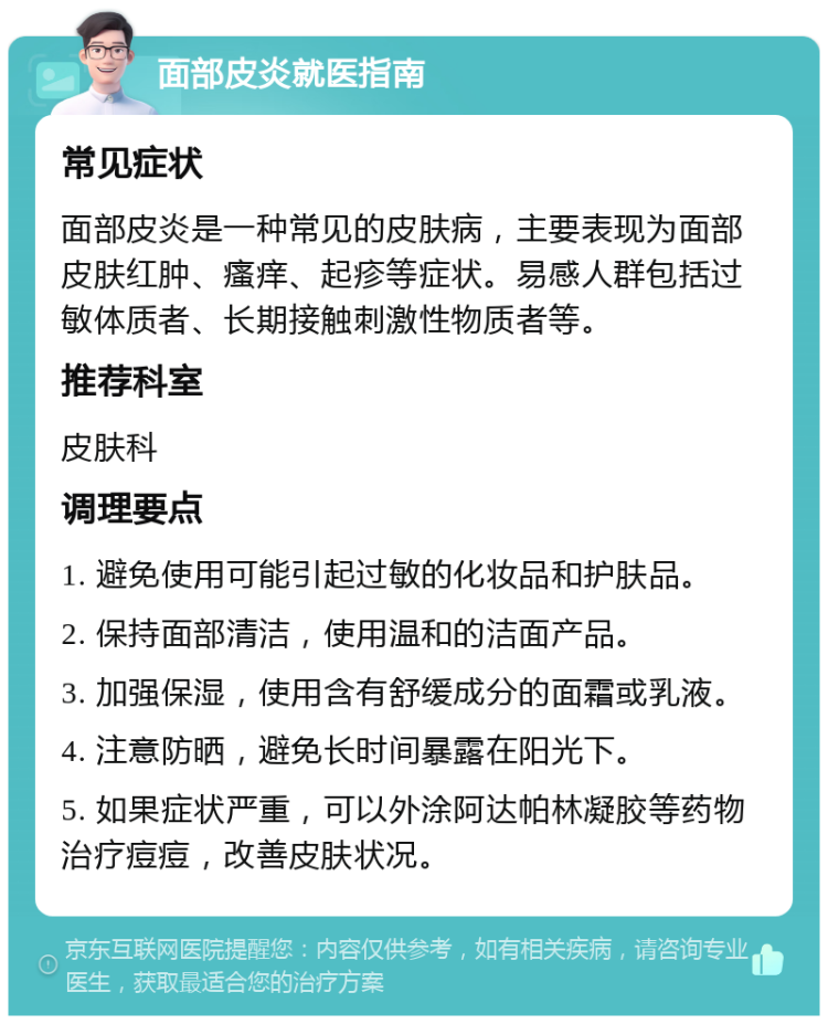 面部皮炎就医指南 常见症状 面部皮炎是一种常见的皮肤病，主要表现为面部皮肤红肿、瘙痒、起疹等症状。易感人群包括过敏体质者、长期接触刺激性物质者等。 推荐科室 皮肤科 调理要点 1. 避免使用可能引起过敏的化妆品和护肤品。 2. 保持面部清洁，使用温和的洁面产品。 3. 加强保湿，使用含有舒缓成分的面霜或乳液。 4. 注意防晒，避免长时间暴露在阳光下。 5. 如果症状严重，可以外涂阿达帕林凝胶等药物治疗痘痘，改善皮肤状况。