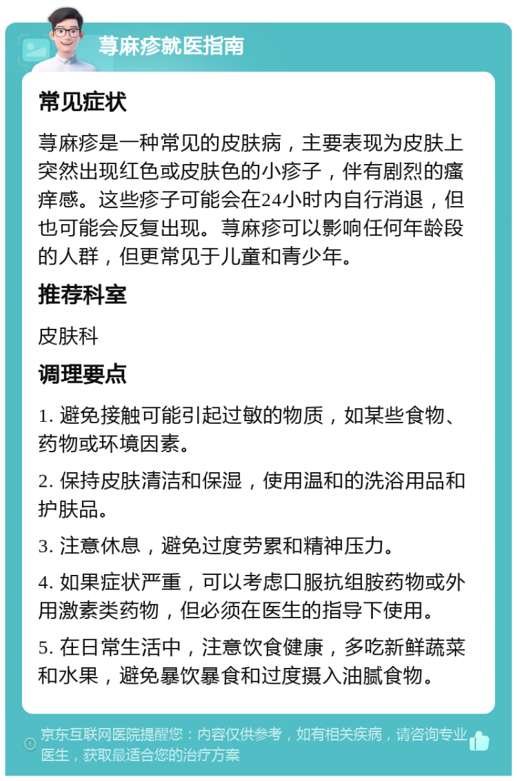 荨麻疹就医指南 常见症状 荨麻疹是一种常见的皮肤病，主要表现为皮肤上突然出现红色或皮肤色的小疹子，伴有剧烈的瘙痒感。这些疹子可能会在24小时内自行消退，但也可能会反复出现。荨麻疹可以影响任何年龄段的人群，但更常见于儿童和青少年。 推荐科室 皮肤科 调理要点 1. 避免接触可能引起过敏的物质，如某些食物、药物或环境因素。 2. 保持皮肤清洁和保湿，使用温和的洗浴用品和护肤品。 3. 注意休息，避免过度劳累和精神压力。 4. 如果症状严重，可以考虑口服抗组胺药物或外用激素类药物，但必须在医生的指导下使用。 5. 在日常生活中，注意饮食健康，多吃新鲜蔬菜和水果，避免暴饮暴食和过度摄入油腻食物。