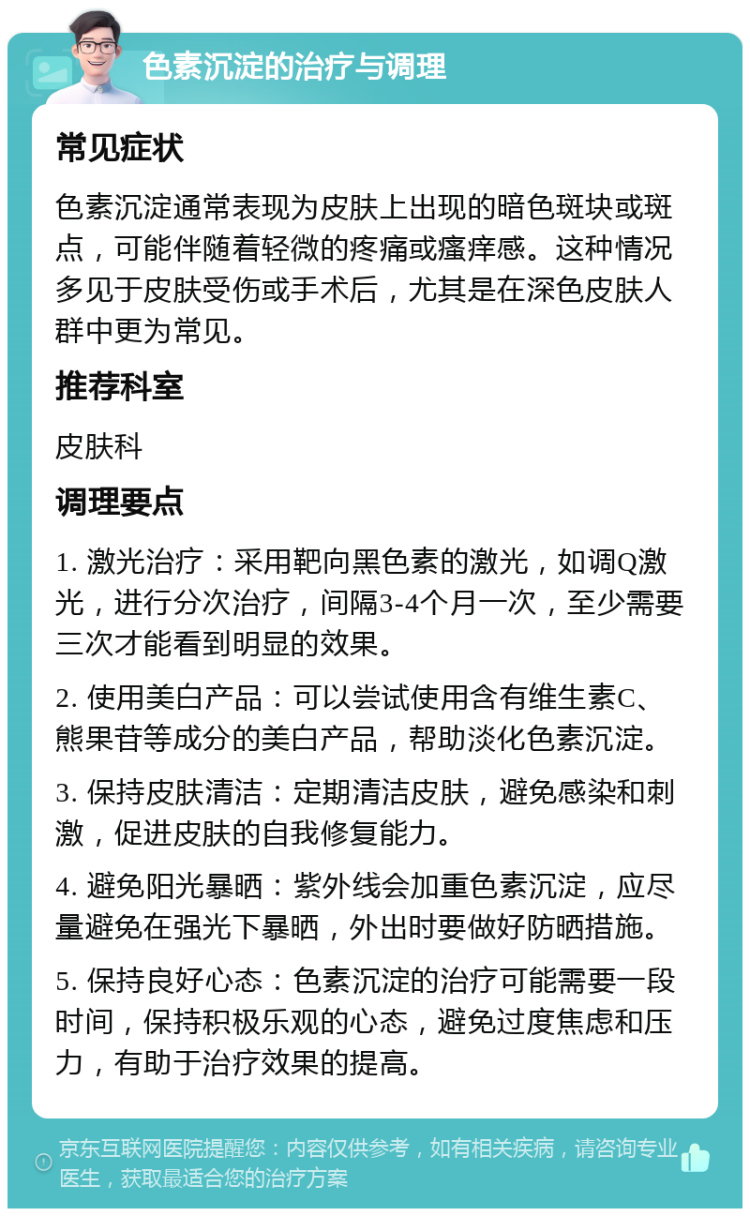 色素沉淀的治疗与调理 常见症状 色素沉淀通常表现为皮肤上出现的暗色斑块或斑点，可能伴随着轻微的疼痛或瘙痒感。这种情况多见于皮肤受伤或手术后，尤其是在深色皮肤人群中更为常见。 推荐科室 皮肤科 调理要点 1. 激光治疗：采用靶向黑色素的激光，如调Q激光，进行分次治疗，间隔3-4个月一次，至少需要三次才能看到明显的效果。 2. 使用美白产品：可以尝试使用含有维生素C、熊果苷等成分的美白产品，帮助淡化色素沉淀。 3. 保持皮肤清洁：定期清洁皮肤，避免感染和刺激，促进皮肤的自我修复能力。 4. 避免阳光暴晒：紫外线会加重色素沉淀，应尽量避免在强光下暴晒，外出时要做好防晒措施。 5. 保持良好心态：色素沉淀的治疗可能需要一段时间，保持积极乐观的心态，避免过度焦虑和压力，有助于治疗效果的提高。