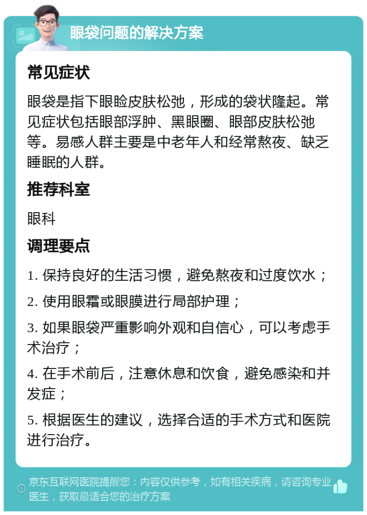 眼袋问题的解决方案 常见症状 眼袋是指下眼睑皮肤松弛，形成的袋状隆起。常见症状包括眼部浮肿、黑眼圈、眼部皮肤松弛等。易感人群主要是中老年人和经常熬夜、缺乏睡眠的人群。 推荐科室 眼科 调理要点 1. 保持良好的生活习惯，避免熬夜和过度饮水； 2. 使用眼霜或眼膜进行局部护理； 3. 如果眼袋严重影响外观和自信心，可以考虑手术治疗； 4. 在手术前后，注意休息和饮食，避免感染和并发症； 5. 根据医生的建议，选择合适的手术方式和医院进行治疗。