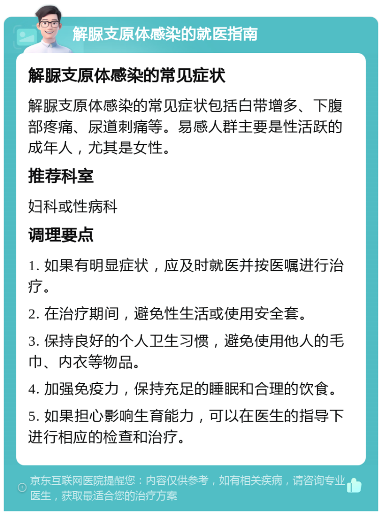 解脲支原体感染的就医指南 解脲支原体感染的常见症状 解脲支原体感染的常见症状包括白带增多、下腹部疼痛、尿道刺痛等。易感人群主要是性活跃的成年人，尤其是女性。 推荐科室 妇科或性病科 调理要点 1. 如果有明显症状，应及时就医并按医嘱进行治疗。 2. 在治疗期间，避免性生活或使用安全套。 3. 保持良好的个人卫生习惯，避免使用他人的毛巾、内衣等物品。 4. 加强免疫力，保持充足的睡眠和合理的饮食。 5. 如果担心影响生育能力，可以在医生的指导下进行相应的检查和治疗。