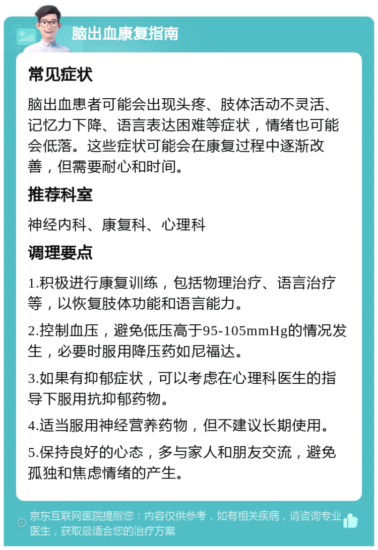 脑出血康复指南 常见症状 脑出血患者可能会出现头疼、肢体活动不灵活、记忆力下降、语言表达困难等症状，情绪也可能会低落。这些症状可能会在康复过程中逐渐改善，但需要耐心和时间。 推荐科室 神经内科、康复科、心理科 调理要点 1.积极进行康复训练，包括物理治疗、语言治疗等，以恢复肢体功能和语言能力。 2.控制血压，避免低压高于95-105mmHg的情况发生，必要时服用降压药如尼福达。 3.如果有抑郁症状，可以考虑在心理科医生的指导下服用抗抑郁药物。 4.适当服用神经营养药物，但不建议长期使用。 5.保持良好的心态，多与家人和朋友交流，避免孤独和焦虑情绪的产生。