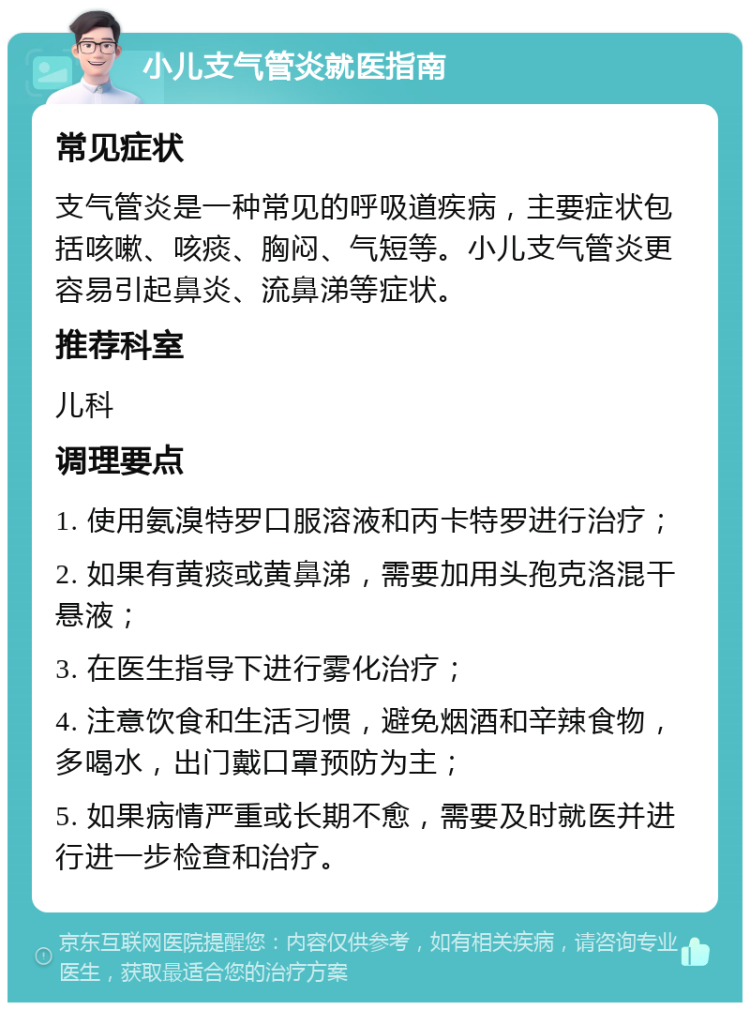 小儿支气管炎就医指南 常见症状 支气管炎是一种常见的呼吸道疾病，主要症状包括咳嗽、咳痰、胸闷、气短等。小儿支气管炎更容易引起鼻炎、流鼻涕等症状。 推荐科室 儿科 调理要点 1. 使用氨溴特罗口服溶液和丙卡特罗进行治疗； 2. 如果有黄痰或黄鼻涕，需要加用头孢克洛混干悬液； 3. 在医生指导下进行雾化治疗； 4. 注意饮食和生活习惯，避免烟酒和辛辣食物，多喝水，出门戴口罩预防为主； 5. 如果病情严重或长期不愈，需要及时就医并进行进一步检查和治疗。