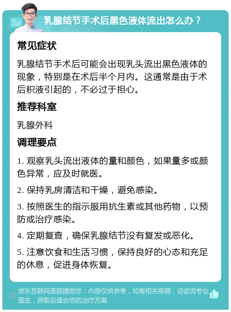 乳腺结节手术后黑色液体流出怎么办？ 常见症状 乳腺结节手术后可能会出现乳头流出黑色液体的现象，特别是在术后半个月内。这通常是由于术后积液引起的，不必过于担心。 推荐科室 乳腺外科 调理要点 1. 观察乳头流出液体的量和颜色，如果量多或颜色异常，应及时就医。 2. 保持乳房清洁和干燥，避免感染。 3. 按照医生的指示服用抗生素或其他药物，以预防或治疗感染。 4. 定期复查，确保乳腺结节没有复发或恶化。 5. 注意饮食和生活习惯，保持良好的心态和充足的休息，促进身体恢复。