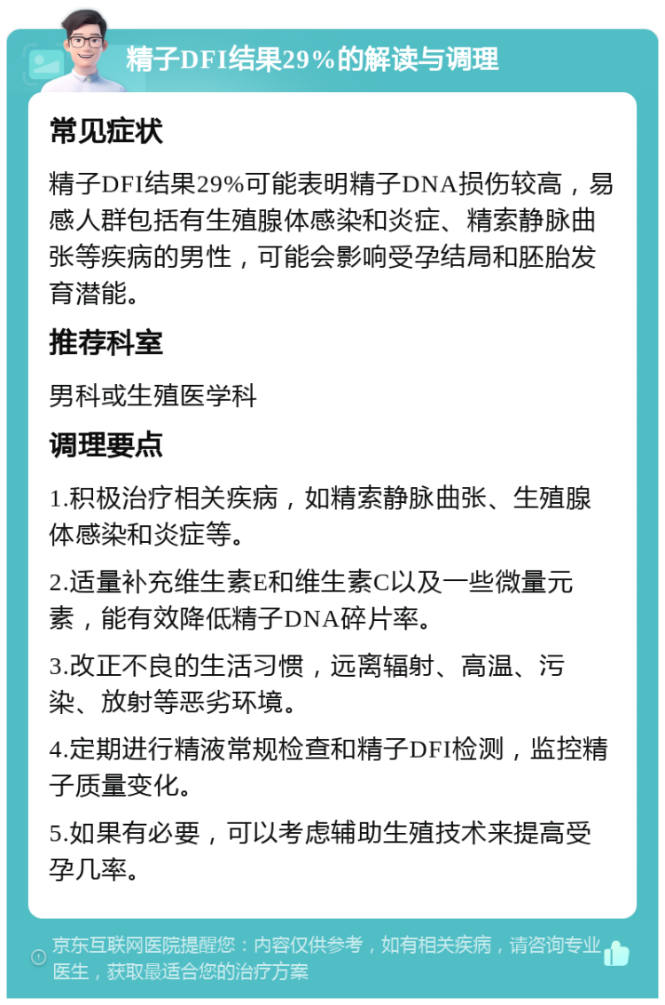 精子DFI结果29%的解读与调理 常见症状 精子DFI结果29%可能表明精子DNA损伤较高，易感人群包括有生殖腺体感染和炎症、精索静脉曲张等疾病的男性，可能会影响受孕结局和胚胎发育潜能。 推荐科室 男科或生殖医学科 调理要点 1.积极治疗相关疾病，如精索静脉曲张、生殖腺体感染和炎症等。 2.适量补充维生素E和维生素C以及一些微量元素，能有效降低精子DNA碎片率。 3.改正不良的生活习惯，远离辐射、高温、污染、放射等恶劣环境。 4.定期进行精液常规检查和精子DFI检测，监控精子质量变化。 5.如果有必要，可以考虑辅助生殖技术来提高受孕几率。