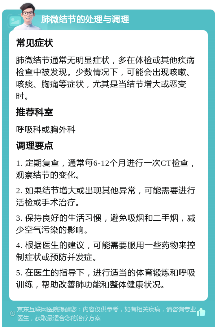 肺微结节的处理与调理 常见症状 肺微结节通常无明显症状，多在体检或其他疾病检查中被发现。少数情况下，可能会出现咳嗽、咳痰、胸痛等症状，尤其是当结节增大或恶变时。 推荐科室 呼吸科或胸外科 调理要点 1. 定期复查，通常每6-12个月进行一次CT检查，观察结节的变化。 2. 如果结节增大或出现其他异常，可能需要进行活检或手术治疗。 3. 保持良好的生活习惯，避免吸烟和二手烟，减少空气污染的影响。 4. 根据医生的建议，可能需要服用一些药物来控制症状或预防并发症。 5. 在医生的指导下，进行适当的体育锻炼和呼吸训练，帮助改善肺功能和整体健康状况。