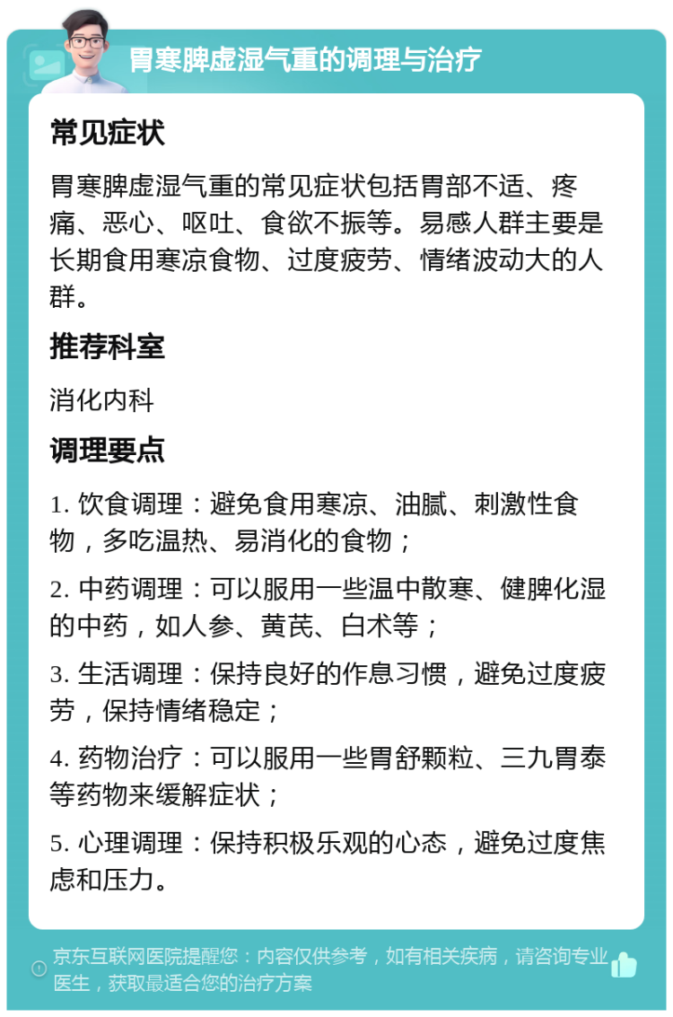 胃寒脾虚湿气重的调理与治疗 常见症状 胃寒脾虚湿气重的常见症状包括胃部不适、疼痛、恶心、呕吐、食欲不振等。易感人群主要是长期食用寒凉食物、过度疲劳、情绪波动大的人群。 推荐科室 消化内科 调理要点 1. 饮食调理：避免食用寒凉、油腻、刺激性食物，多吃温热、易消化的食物； 2. 中药调理：可以服用一些温中散寒、健脾化湿的中药，如人参、黄芪、白术等； 3. 生活调理：保持良好的作息习惯，避免过度疲劳，保持情绪稳定； 4. 药物治疗：可以服用一些胃舒颗粒、三九胃泰等药物来缓解症状； 5. 心理调理：保持积极乐观的心态，避免过度焦虑和压力。