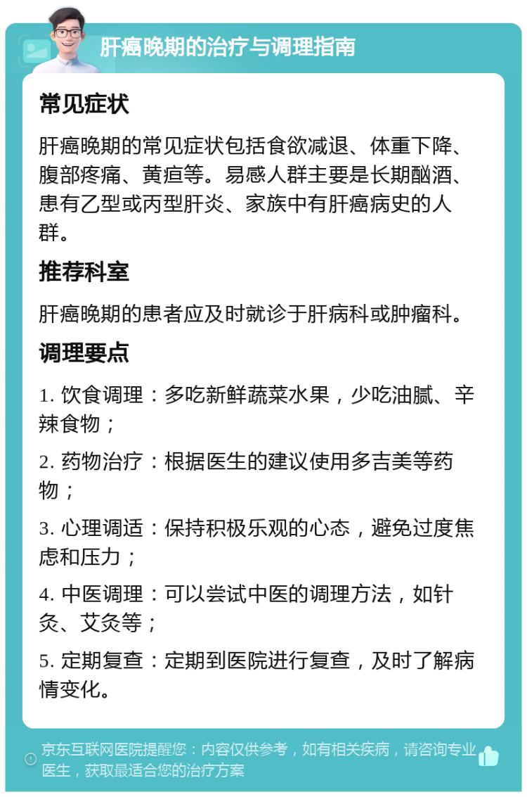 肝癌晚期的治疗与调理指南 常见症状 肝癌晚期的常见症状包括食欲减退、体重下降、腹部疼痛、黄疸等。易感人群主要是长期酗酒、患有乙型或丙型肝炎、家族中有肝癌病史的人群。 推荐科室 肝癌晚期的患者应及时就诊于肝病科或肿瘤科。 调理要点 1. 饮食调理：多吃新鲜蔬菜水果，少吃油腻、辛辣食物； 2. 药物治疗：根据医生的建议使用多吉美等药物； 3. 心理调适：保持积极乐观的心态，避免过度焦虑和压力； 4. 中医调理：可以尝试中医的调理方法，如针灸、艾灸等； 5. 定期复查：定期到医院进行复查，及时了解病情变化。