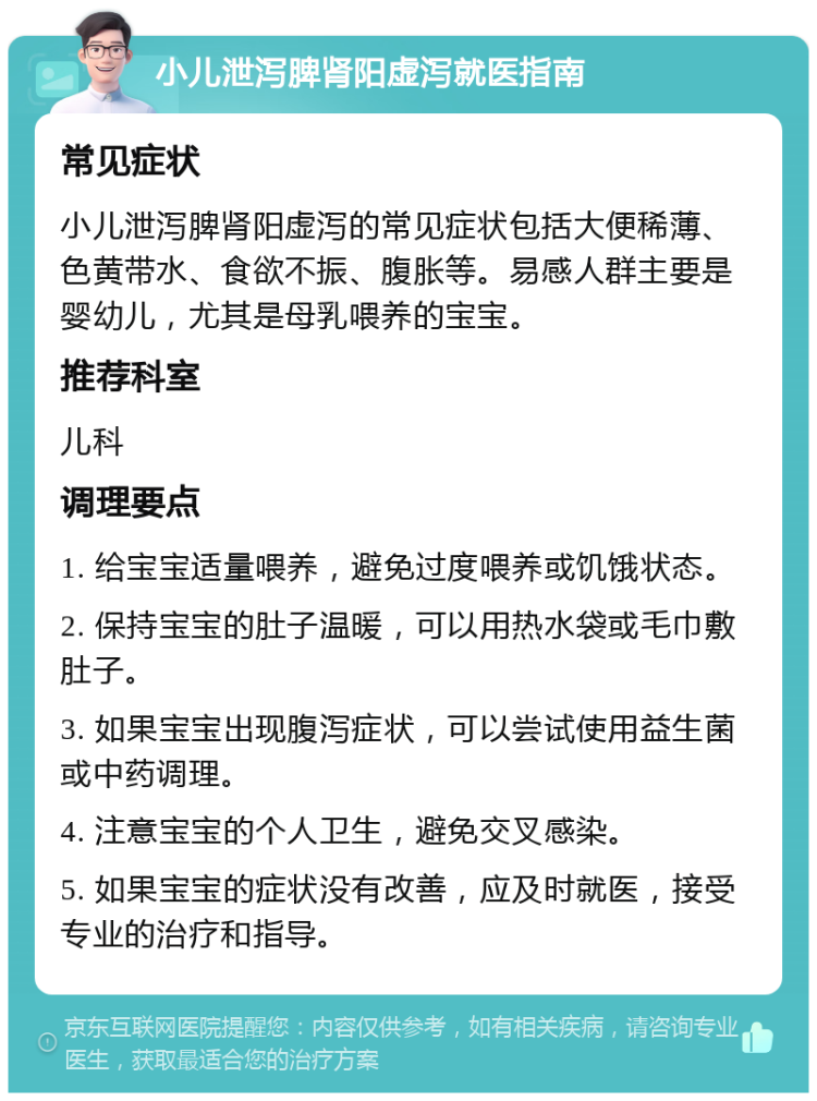 小儿泄泻脾肾阳虚泻就医指南 常见症状 小儿泄泻脾肾阳虚泻的常见症状包括大便稀薄、色黄带水、食欲不振、腹胀等。易感人群主要是婴幼儿，尤其是母乳喂养的宝宝。 推荐科室 儿科 调理要点 1. 给宝宝适量喂养，避免过度喂养或饥饿状态。 2. 保持宝宝的肚子温暖，可以用热水袋或毛巾敷肚子。 3. 如果宝宝出现腹泻症状，可以尝试使用益生菌或中药调理。 4. 注意宝宝的个人卫生，避免交叉感染。 5. 如果宝宝的症状没有改善，应及时就医，接受专业的治疗和指导。