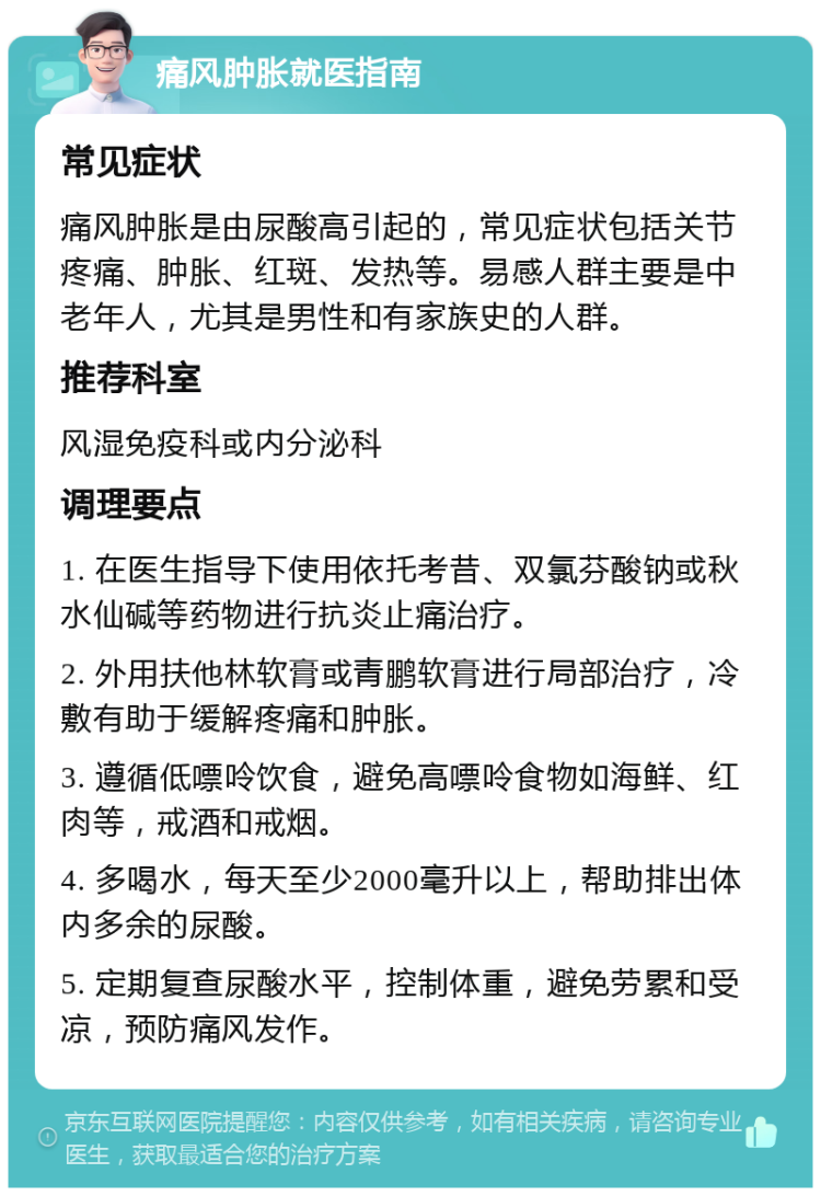 痛风肿胀就医指南 常见症状 痛风肿胀是由尿酸高引起的，常见症状包括关节疼痛、肿胀、红斑、发热等。易感人群主要是中老年人，尤其是男性和有家族史的人群。 推荐科室 风湿免疫科或内分泌科 调理要点 1. 在医生指导下使用依托考昔、双氯芬酸钠或秋水仙碱等药物进行抗炎止痛治疗。 2. 外用扶他林软膏或青鹏软膏进行局部治疗，冷敷有助于缓解疼痛和肿胀。 3. 遵循低嘌呤饮食，避免高嘌呤食物如海鲜、红肉等，戒酒和戒烟。 4. 多喝水，每天至少2000毫升以上，帮助排出体内多余的尿酸。 5. 定期复查尿酸水平，控制体重，避免劳累和受凉，预防痛风发作。