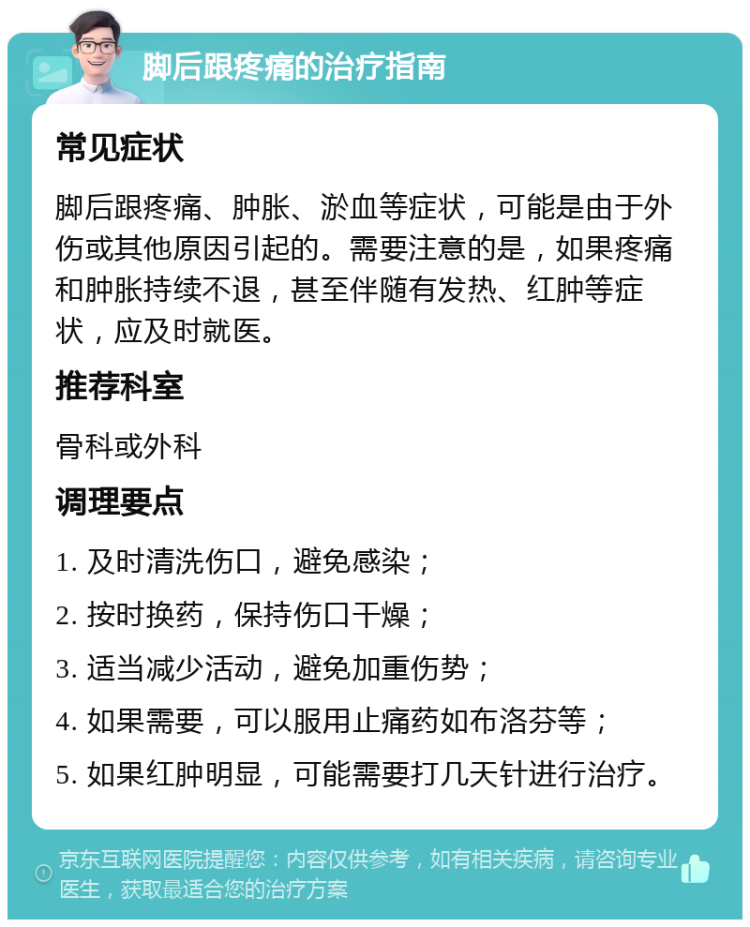 脚后跟疼痛的治疗指南 常见症状 脚后跟疼痛、肿胀、淤血等症状，可能是由于外伤或其他原因引起的。需要注意的是，如果疼痛和肿胀持续不退，甚至伴随有发热、红肿等症状，应及时就医。 推荐科室 骨科或外科 调理要点 1. 及时清洗伤口，避免感染； 2. 按时换药，保持伤口干燥； 3. 适当减少活动，避免加重伤势； 4. 如果需要，可以服用止痛药如布洛芬等； 5. 如果红肿明显，可能需要打几天针进行治疗。