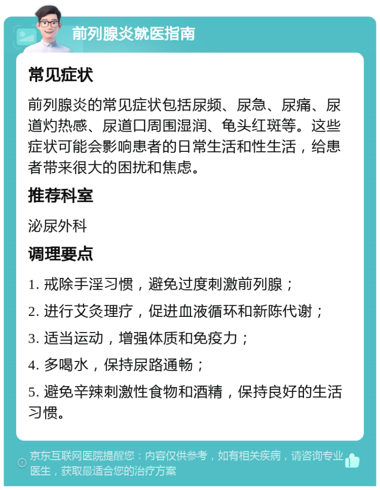 前列腺炎就医指南 常见症状 前列腺炎的常见症状包括尿频、尿急、尿痛、尿道灼热感、尿道口周围湿润、龟头红斑等。这些症状可能会影响患者的日常生活和性生活，给患者带来很大的困扰和焦虑。 推荐科室 泌尿外科 调理要点 1. 戒除手淫习惯，避免过度刺激前列腺； 2. 进行艾灸理疗，促进血液循环和新陈代谢； 3. 适当运动，增强体质和免疫力； 4. 多喝水，保持尿路通畅； 5. 避免辛辣刺激性食物和酒精，保持良好的生活习惯。