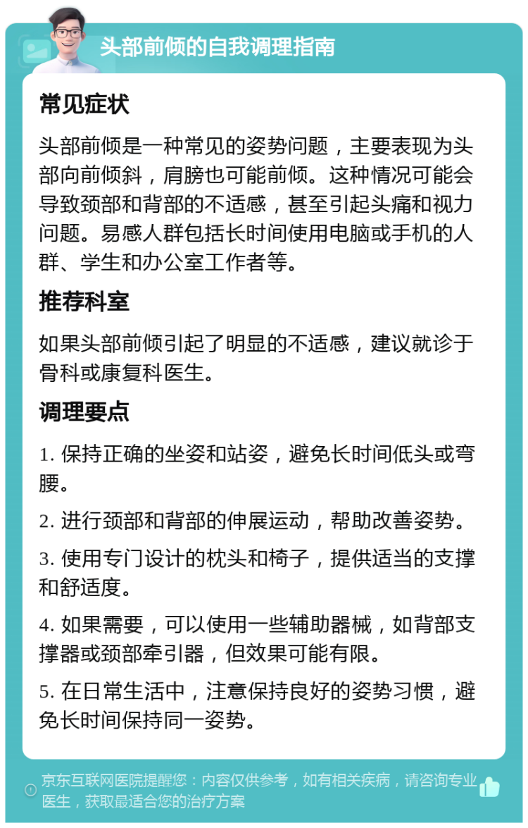 头部前倾的自我调理指南 常见症状 头部前倾是一种常见的姿势问题，主要表现为头部向前倾斜，肩膀也可能前倾。这种情况可能会导致颈部和背部的不适感，甚至引起头痛和视力问题。易感人群包括长时间使用电脑或手机的人群、学生和办公室工作者等。 推荐科室 如果头部前倾引起了明显的不适感，建议就诊于骨科或康复科医生。 调理要点 1. 保持正确的坐姿和站姿，避免长时间低头或弯腰。 2. 进行颈部和背部的伸展运动，帮助改善姿势。 3. 使用专门设计的枕头和椅子，提供适当的支撑和舒适度。 4. 如果需要，可以使用一些辅助器械，如背部支撑器或颈部牵引器，但效果可能有限。 5. 在日常生活中，注意保持良好的姿势习惯，避免长时间保持同一姿势。