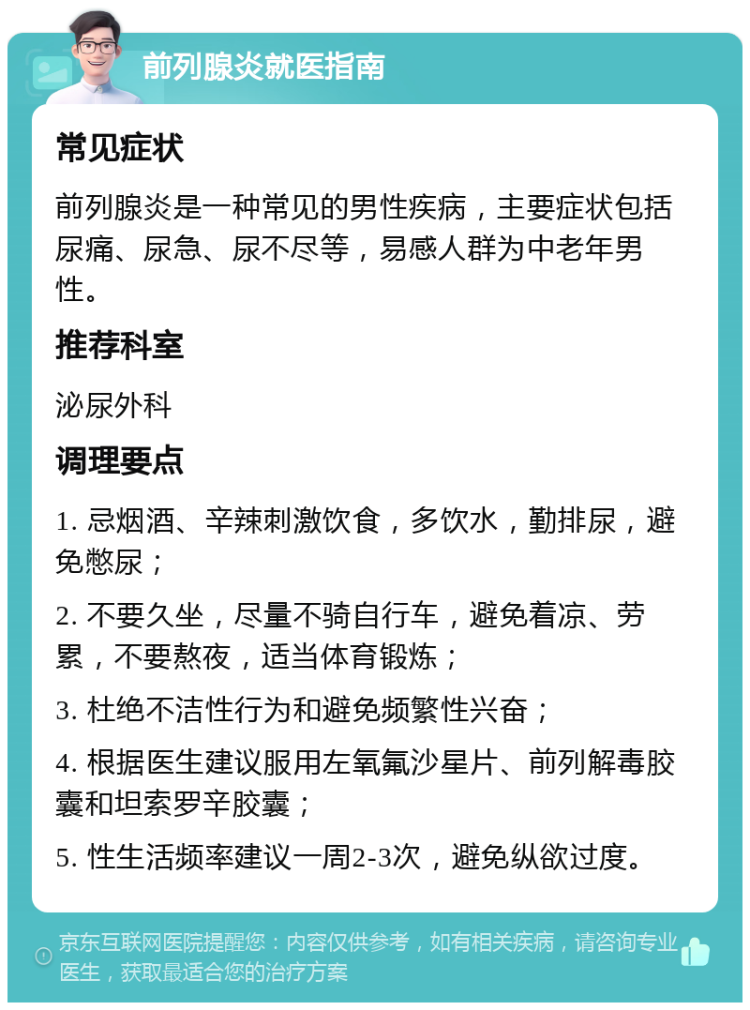 前列腺炎就医指南 常见症状 前列腺炎是一种常见的男性疾病，主要症状包括尿痛、尿急、尿不尽等，易感人群为中老年男性。 推荐科室 泌尿外科 调理要点 1. 忌烟酒、辛辣刺激饮食，多饮水，勤排尿，避免憋尿； 2. 不要久坐，尽量不骑自行车，避免着凉、劳累，不要熬夜，适当体育锻炼； 3. 杜绝不洁性行为和避免频繁性兴奋； 4. 根据医生建议服用左氧氟沙星片、前列解毒胶囊和坦索罗辛胶囊； 5. 性生活频率建议一周2-3次，避免纵欲过度。