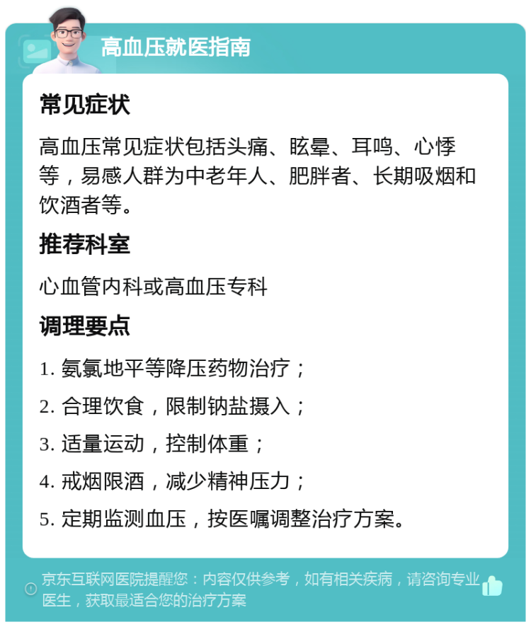 高血压就医指南 常见症状 高血压常见症状包括头痛、眩晕、耳鸣、心悸等，易感人群为中老年人、肥胖者、长期吸烟和饮酒者等。 推荐科室 心血管内科或高血压专科 调理要点 1. 氨氯地平等降压药物治疗； 2. 合理饮食，限制钠盐摄入； 3. 适量运动，控制体重； 4. 戒烟限酒，减少精神压力； 5. 定期监测血压，按医嘱调整治疗方案。