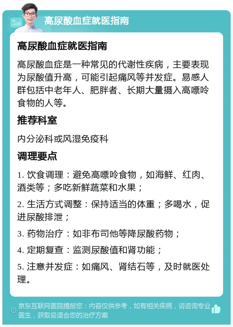 高尿酸血症就医指南 高尿酸血症就医指南 高尿酸血症是一种常见的代谢性疾病，主要表现为尿酸值升高，可能引起痛风等并发症。易感人群包括中老年人、肥胖者、长期大量摄入高嘌呤食物的人等。 推荐科室 内分泌科或风湿免疫科 调理要点 1. 饮食调理：避免高嘌呤食物，如海鲜、红肉、酒类等；多吃新鲜蔬菜和水果； 2. 生活方式调整：保持适当的体重；多喝水，促进尿酸排泄； 3. 药物治疗：如非布司他等降尿酸药物； 4. 定期复查：监测尿酸值和肾功能； 5. 注意并发症：如痛风、肾结石等，及时就医处理。