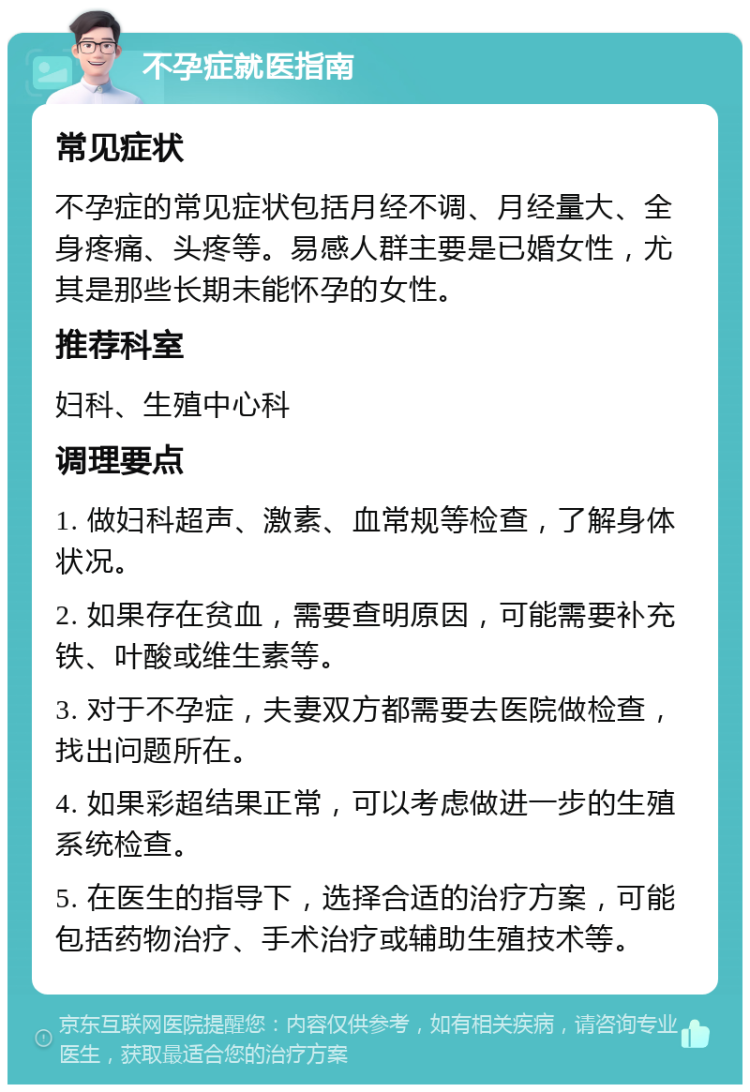 不孕症就医指南 常见症状 不孕症的常见症状包括月经不调、月经量大、全身疼痛、头疼等。易感人群主要是已婚女性，尤其是那些长期未能怀孕的女性。 推荐科室 妇科、生殖中心科 调理要点 1. 做妇科超声、激素、血常规等检查，了解身体状况。 2. 如果存在贫血，需要查明原因，可能需要补充铁、叶酸或维生素等。 3. 对于不孕症，夫妻双方都需要去医院做检查，找出问题所在。 4. 如果彩超结果正常，可以考虑做进一步的生殖系统检查。 5. 在医生的指导下，选择合适的治疗方案，可能包括药物治疗、手术治疗或辅助生殖技术等。