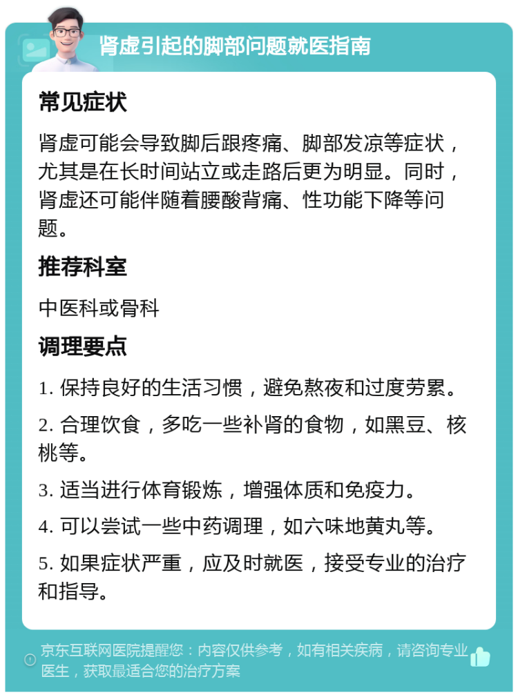 肾虚引起的脚部问题就医指南 常见症状 肾虚可能会导致脚后跟疼痛、脚部发凉等症状，尤其是在长时间站立或走路后更为明显。同时，肾虚还可能伴随着腰酸背痛、性功能下降等问题。 推荐科室 中医科或骨科 调理要点 1. 保持良好的生活习惯，避免熬夜和过度劳累。 2. 合理饮食，多吃一些补肾的食物，如黑豆、核桃等。 3. 适当进行体育锻炼，增强体质和免疫力。 4. 可以尝试一些中药调理，如六味地黄丸等。 5. 如果症状严重，应及时就医，接受专业的治疗和指导。