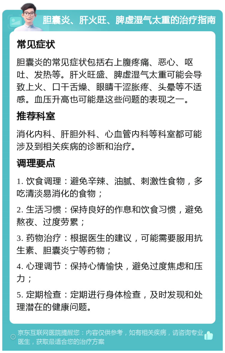 胆囊炎、肝火旺、脾虚湿气太重的治疗指南 常见症状 胆囊炎的常见症状包括右上腹疼痛、恶心、呕吐、发热等。肝火旺盛、脾虚湿气太重可能会导致上火、口干舌燥、眼睛干涩胀疼、头晕等不适感。血压升高也可能是这些问题的表现之一。 推荐科室 消化内科、肝胆外科、心血管内科等科室都可能涉及到相关疾病的诊断和治疗。 调理要点 1. 饮食调理：避免辛辣、油腻、刺激性食物，多吃清淡易消化的食物； 2. 生活习惯：保持良好的作息和饮食习惯，避免熬夜、过度劳累； 3. 药物治疗：根据医生的建议，可能需要服用抗生素、胆囊炎宁等药物； 4. 心理调节：保持心情愉快，避免过度焦虑和压力； 5. 定期检查：定期进行身体检查，及时发现和处理潜在的健康问题。