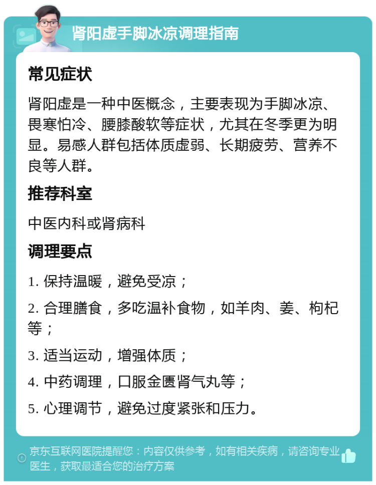 肾阳虚手脚冰凉调理指南 常见症状 肾阳虚是一种中医概念，主要表现为手脚冰凉、畏寒怕冷、腰膝酸软等症状，尤其在冬季更为明显。易感人群包括体质虚弱、长期疲劳、营养不良等人群。 推荐科室 中医内科或肾病科 调理要点 1. 保持温暖，避免受凉； 2. 合理膳食，多吃温补食物，如羊肉、姜、枸杞等； 3. 适当运动，增强体质； 4. 中药调理，口服金匮肾气丸等； 5. 心理调节，避免过度紧张和压力。