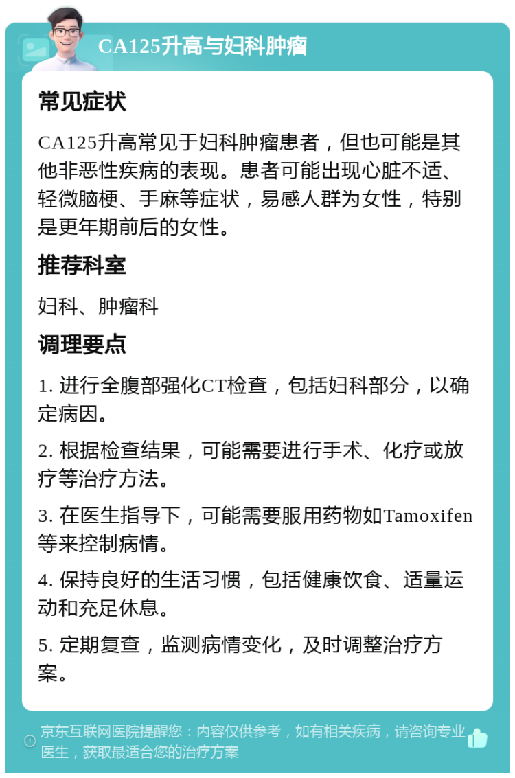 CA125升高与妇科肿瘤 常见症状 CA125升高常见于妇科肿瘤患者，但也可能是其他非恶性疾病的表现。患者可能出现心脏不适、轻微脑梗、手麻等症状，易感人群为女性，特别是更年期前后的女性。 推荐科室 妇科、肿瘤科 调理要点 1. 进行全腹部强化CT检查，包括妇科部分，以确定病因。 2. 根据检查结果，可能需要进行手术、化疗或放疗等治疗方法。 3. 在医生指导下，可能需要服用药物如Tamoxifen等来控制病情。 4. 保持良好的生活习惯，包括健康饮食、适量运动和充足休息。 5. 定期复查，监测病情变化，及时调整治疗方案。