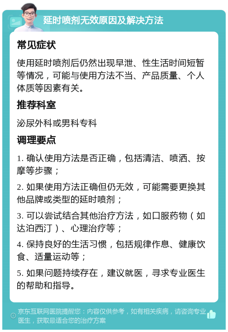 延时喷剂无效原因及解决方法 常见症状 使用延时喷剂后仍然出现早泄、性生活时间短暂等情况，可能与使用方法不当、产品质量、个人体质等因素有关。 推荐科室 泌尿外科或男科专科 调理要点 1. 确认使用方法是否正确，包括清洁、喷洒、按摩等步骤； 2. 如果使用方法正确但仍无效，可能需要更换其他品牌或类型的延时喷剂； 3. 可以尝试结合其他治疗方法，如口服药物（如达泊西汀）、心理治疗等； 4. 保持良好的生活习惯，包括规律作息、健康饮食、适量运动等； 5. 如果问题持续存在，建议就医，寻求专业医生的帮助和指导。