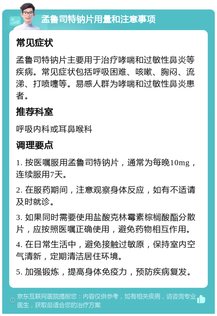 孟鲁司特钠片用量和注意事项 常见症状 孟鲁司特钠片主要用于治疗哮喘和过敏性鼻炎等疾病。常见症状包括呼吸困难、咳嗽、胸闷、流涕、打喷嚏等。易感人群为哮喘和过敏性鼻炎患者。 推荐科室 呼吸内科或耳鼻喉科 调理要点 1. 按医嘱服用孟鲁司特钠片，通常为每晚10mg，连续服用7天。 2. 在服药期间，注意观察身体反应，如有不适请及时就诊。 3. 如果同时需要使用盐酸克林霉素棕榈酸酯分散片，应按照医嘱正确使用，避免药物相互作用。 4. 在日常生活中，避免接触过敏原，保持室内空气清新，定期清洁居住环境。 5. 加强锻炼，提高身体免疫力，预防疾病复发。