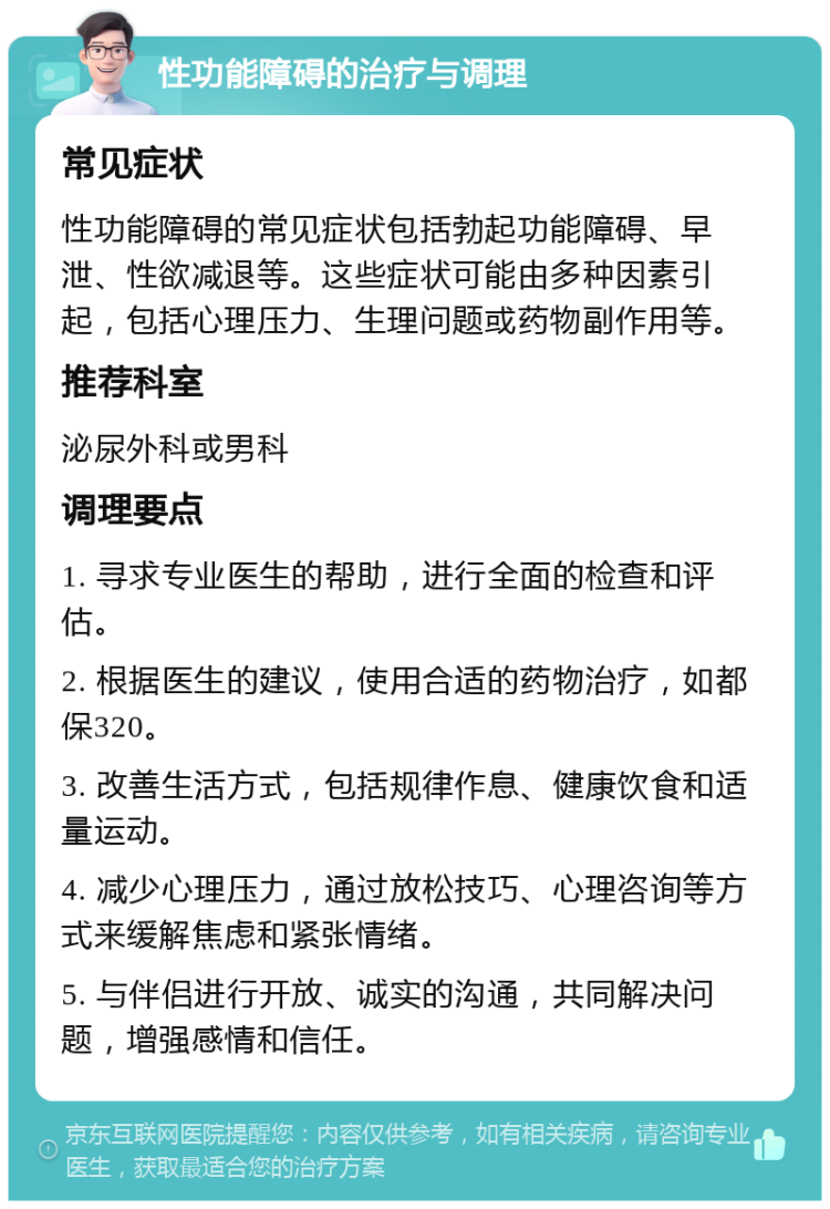 性功能障碍的治疗与调理 常见症状 性功能障碍的常见症状包括勃起功能障碍、早泄、性欲减退等。这些症状可能由多种因素引起，包括心理压力、生理问题或药物副作用等。 推荐科室 泌尿外科或男科 调理要点 1. 寻求专业医生的帮助，进行全面的检查和评估。 2. 根据医生的建议，使用合适的药物治疗，如都保320。 3. 改善生活方式，包括规律作息、健康饮食和适量运动。 4. 减少心理压力，通过放松技巧、心理咨询等方式来缓解焦虑和紧张情绪。 5. 与伴侣进行开放、诚实的沟通，共同解决问题，增强感情和信任。