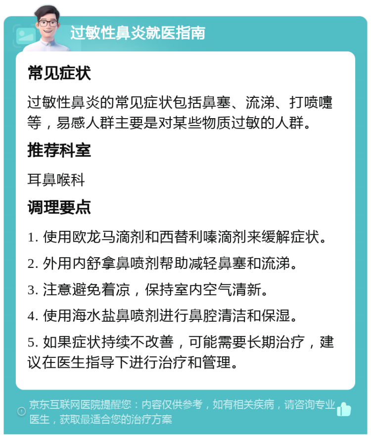 过敏性鼻炎就医指南 常见症状 过敏性鼻炎的常见症状包括鼻塞、流涕、打喷嚏等，易感人群主要是对某些物质过敏的人群。 推荐科室 耳鼻喉科 调理要点 1. 使用欧龙马滴剂和西替利嗪滴剂来缓解症状。 2. 外用内舒拿鼻喷剂帮助减轻鼻塞和流涕。 3. 注意避免着凉，保持室内空气清新。 4. 使用海水盐鼻喷剂进行鼻腔清洁和保湿。 5. 如果症状持续不改善，可能需要长期治疗，建议在医生指导下进行治疗和管理。