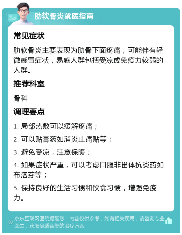 肋软骨炎就医指南 常见症状 肋软骨炎主要表现为肋骨下面疼痛，可能伴有轻微感冒症状，易感人群包括受凉或免疫力较弱的人群。 推荐科室 骨科 调理要点 1. 局部热敷可以缓解疼痛； 2. 可以贴膏药如消炎止痛贴等； 3. 避免受凉，注意保暖； 4. 如果症状严重，可以考虑口服非甾体抗炎药如布洛芬等； 5. 保持良好的生活习惯和饮食习惯，增强免疫力。