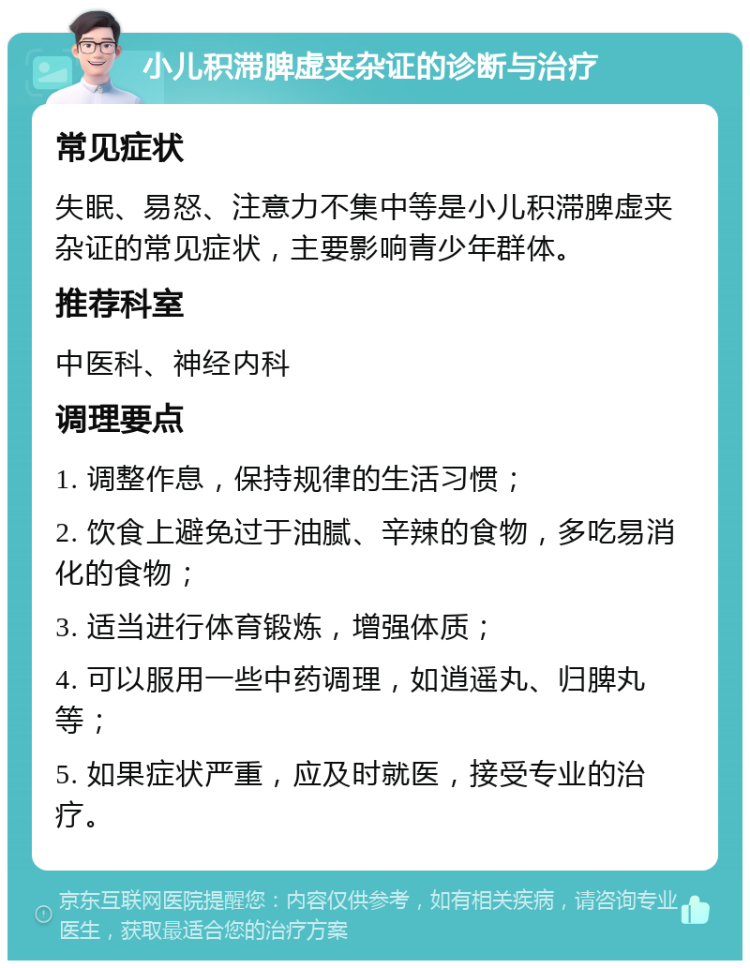 小儿积滞脾虚夹杂证的诊断与治疗 常见症状 失眠、易怒、注意力不集中等是小儿积滞脾虚夹杂证的常见症状，主要影响青少年群体。 推荐科室 中医科、神经内科 调理要点 1. 调整作息，保持规律的生活习惯； 2. 饮食上避免过于油腻、辛辣的食物，多吃易消化的食物； 3. 适当进行体育锻炼，增强体质； 4. 可以服用一些中药调理，如逍遥丸、归脾丸等； 5. 如果症状严重，应及时就医，接受专业的治疗。