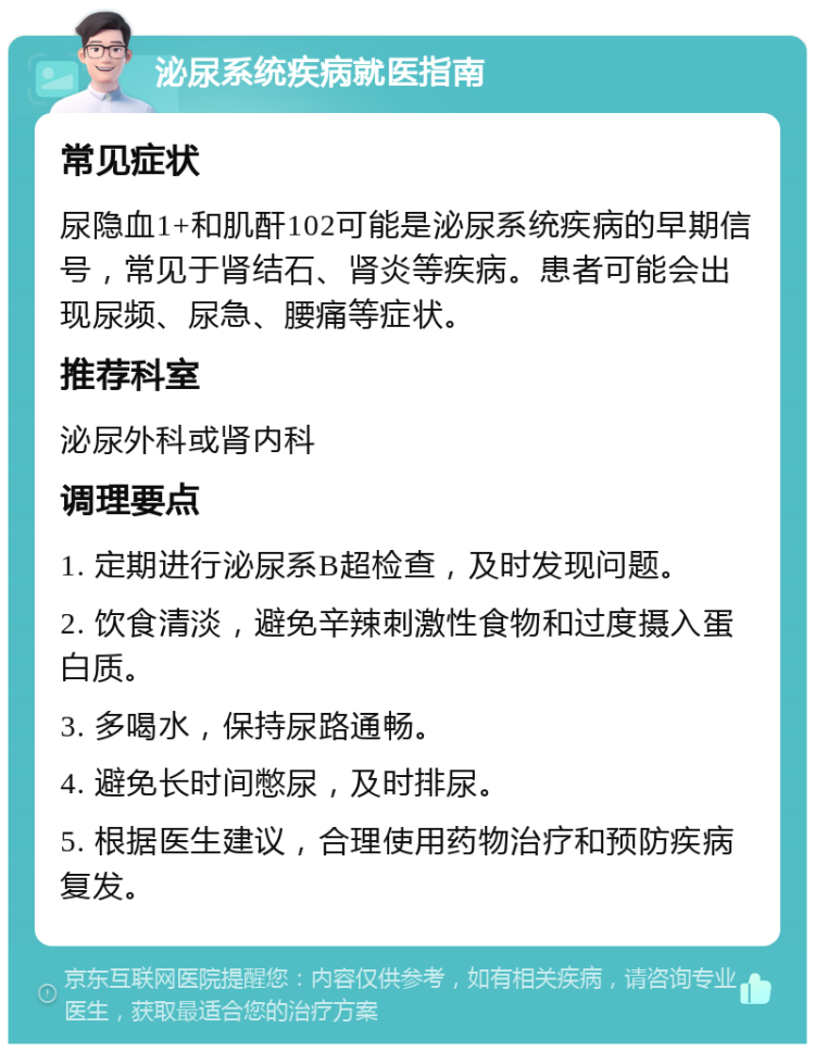 泌尿系统疾病就医指南 常见症状 尿隐血1+和肌酐102可能是泌尿系统疾病的早期信号，常见于肾结石、肾炎等疾病。患者可能会出现尿频、尿急、腰痛等症状。 推荐科室 泌尿外科或肾内科 调理要点 1. 定期进行泌尿系B超检查，及时发现问题。 2. 饮食清淡，避免辛辣刺激性食物和过度摄入蛋白质。 3. 多喝水，保持尿路通畅。 4. 避免长时间憋尿，及时排尿。 5. 根据医生建议，合理使用药物治疗和预防疾病复发。