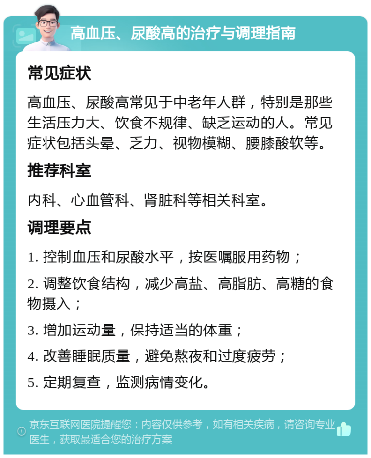 高血压、尿酸高的治疗与调理指南 常见症状 高血压、尿酸高常见于中老年人群，特别是那些生活压力大、饮食不规律、缺乏运动的人。常见症状包括头晕、乏力、视物模糊、腰膝酸软等。 推荐科室 内科、心血管科、肾脏科等相关科室。 调理要点 1. 控制血压和尿酸水平，按医嘱服用药物； 2. 调整饮食结构，减少高盐、高脂肪、高糖的食物摄入； 3. 增加运动量，保持适当的体重； 4. 改善睡眠质量，避免熬夜和过度疲劳； 5. 定期复查，监测病情变化。