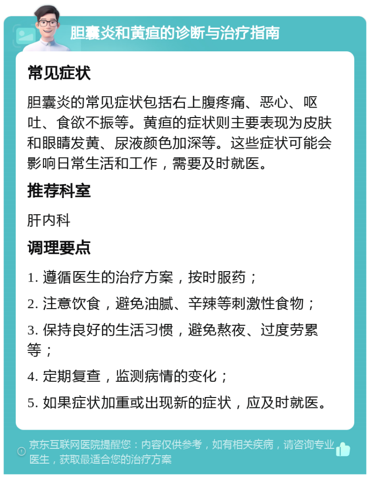 胆囊炎和黄疸的诊断与治疗指南 常见症状 胆囊炎的常见症状包括右上腹疼痛、恶心、呕吐、食欲不振等。黄疸的症状则主要表现为皮肤和眼睛发黄、尿液颜色加深等。这些症状可能会影响日常生活和工作，需要及时就医。 推荐科室 肝内科 调理要点 1. 遵循医生的治疗方案，按时服药； 2. 注意饮食，避免油腻、辛辣等刺激性食物； 3. 保持良好的生活习惯，避免熬夜、过度劳累等； 4. 定期复查，监测病情的变化； 5. 如果症状加重或出现新的症状，应及时就医。