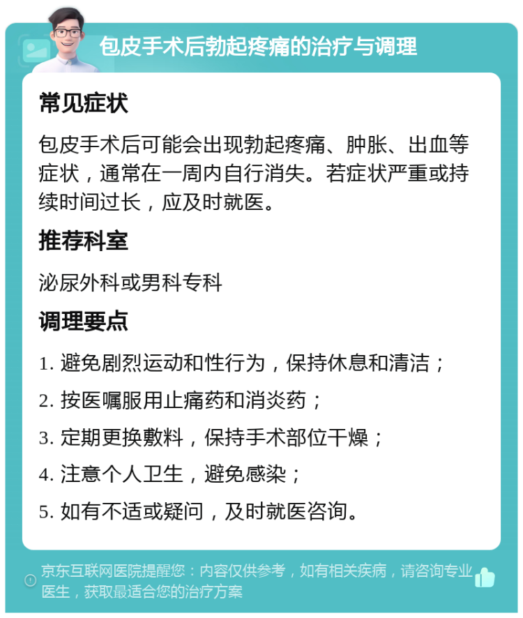 包皮手术后勃起疼痛的治疗与调理 常见症状 包皮手术后可能会出现勃起疼痛、肿胀、出血等症状，通常在一周内自行消失。若症状严重或持续时间过长，应及时就医。 推荐科室 泌尿外科或男科专科 调理要点 1. 避免剧烈运动和性行为，保持休息和清洁； 2. 按医嘱服用止痛药和消炎药； 3. 定期更换敷料，保持手术部位干燥； 4. 注意个人卫生，避免感染； 5. 如有不适或疑问，及时就医咨询。