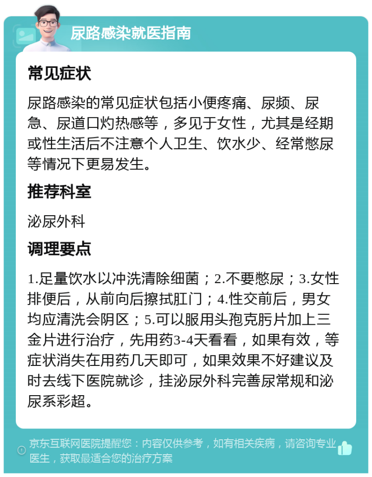 尿路感染就医指南 常见症状 尿路感染的常见症状包括小便疼痛、尿频、尿急、尿道口灼热感等，多见于女性，尤其是经期或性生活后不注意个人卫生、饮水少、经常憋尿等情况下更易发生。 推荐科室 泌尿外科 调理要点 1.足量饮水以冲洗清除细菌；2.不要憋尿；3.女性排便后，从前向后擦拭肛门；4.性交前后，男女均应清洗会阴区；5.可以服用头孢克肟片加上三金片进行治疗，先用药3-4天看看，如果有效，等症状消失在用药几天即可，如果效果不好建议及时去线下医院就诊，挂泌尿外科完善尿常规和泌尿系彩超。