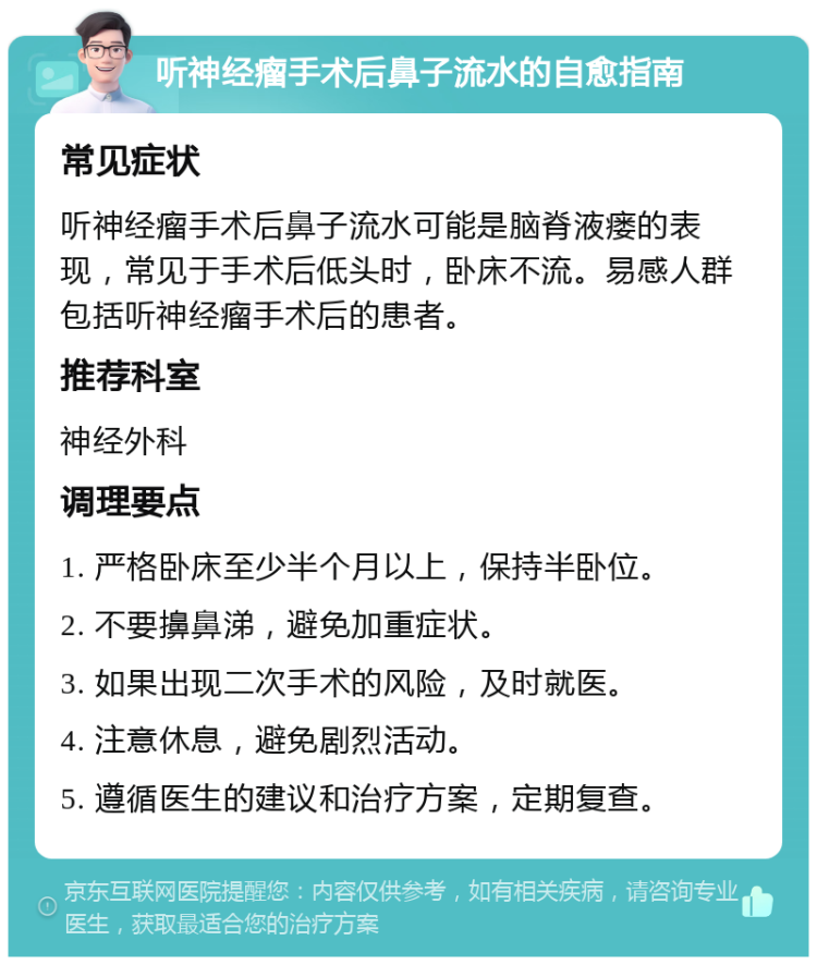 听神经瘤手术后鼻子流水的自愈指南 常见症状 听神经瘤手术后鼻子流水可能是脑脊液瘘的表现，常见于手术后低头时，卧床不流。易感人群包括听神经瘤手术后的患者。 推荐科室 神经外科 调理要点 1. 严格卧床至少半个月以上，保持半卧位。 2. 不要擤鼻涕，避免加重症状。 3. 如果出现二次手术的风险，及时就医。 4. 注意休息，避免剧烈活动。 5. 遵循医生的建议和治疗方案，定期复查。