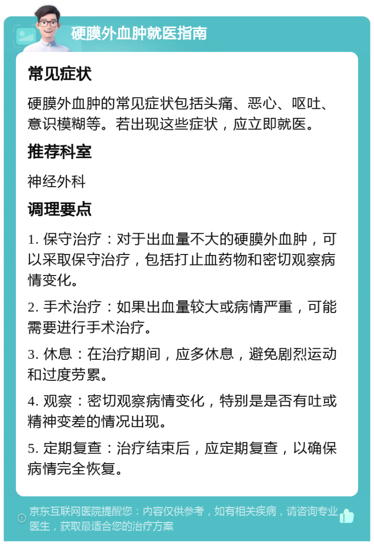 硬膜外血肿就医指南 常见症状 硬膜外血肿的常见症状包括头痛、恶心、呕吐、意识模糊等。若出现这些症状，应立即就医。 推荐科室 神经外科 调理要点 1. 保守治疗：对于出血量不大的硬膜外血肿，可以采取保守治疗，包括打止血药物和密切观察病情变化。 2. 手术治疗：如果出血量较大或病情严重，可能需要进行手术治疗。 3. 休息：在治疗期间，应多休息，避免剧烈运动和过度劳累。 4. 观察：密切观察病情变化，特别是是否有吐或精神变差的情况出现。 5. 定期复查：治疗结束后，应定期复查，以确保病情完全恢复。