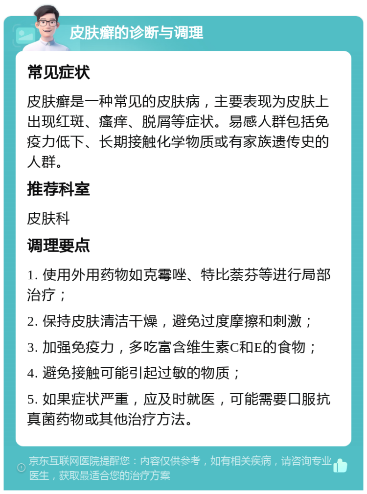 皮肤癣的诊断与调理 常见症状 皮肤癣是一种常见的皮肤病，主要表现为皮肤上出现红斑、瘙痒、脱屑等症状。易感人群包括免疫力低下、长期接触化学物质或有家族遗传史的人群。 推荐科室 皮肤科 调理要点 1. 使用外用药物如克霉唑、特比萘芬等进行局部治疗； 2. 保持皮肤清洁干燥，避免过度摩擦和刺激； 3. 加强免疫力，多吃富含维生素C和E的食物； 4. 避免接触可能引起过敏的物质； 5. 如果症状严重，应及时就医，可能需要口服抗真菌药物或其他治疗方法。