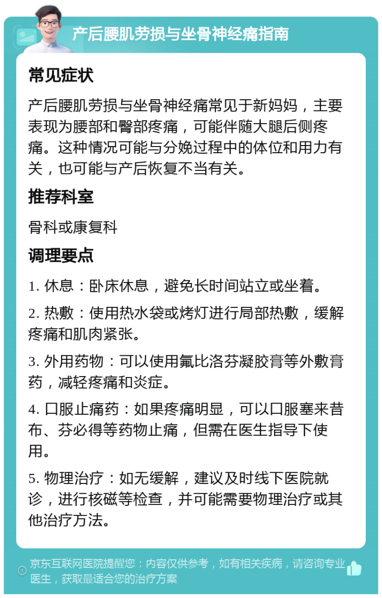 产后腰肌劳损与坐骨神经痛指南 常见症状 产后腰肌劳损与坐骨神经痛常见于新妈妈，主要表现为腰部和臀部疼痛，可能伴随大腿后侧疼痛。这种情况可能与分娩过程中的体位和用力有关，也可能与产后恢复不当有关。 推荐科室 骨科或康复科 调理要点 1. 休息：卧床休息，避免长时间站立或坐着。 2. 热敷：使用热水袋或烤灯进行局部热敷，缓解疼痛和肌肉紧张。 3. 外用药物：可以使用氟比洛芬凝胶膏等外敷膏药，减轻疼痛和炎症。 4. 口服止痛药：如果疼痛明显，可以口服塞来昔布、芬必得等药物止痛，但需在医生指导下使用。 5. 物理治疗：如无缓解，建议及时线下医院就诊，进行核磁等检查，并可能需要物理治疗或其他治疗方法。