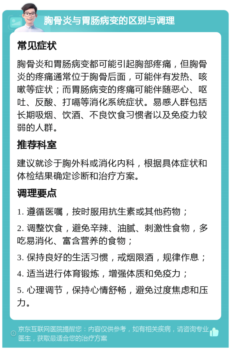 胸骨炎与胃肠病变的区别与调理 常见症状 胸骨炎和胃肠病变都可能引起胸部疼痛，但胸骨炎的疼痛通常位于胸骨后面，可能伴有发热、咳嗽等症状；而胃肠病变的疼痛可能伴随恶心、呕吐、反酸、打嗝等消化系统症状。易感人群包括长期吸烟、饮酒、不良饮食习惯者以及免疫力较弱的人群。 推荐科室 建议就诊于胸外科或消化内科，根据具体症状和体检结果确定诊断和治疗方案。 调理要点 1. 遵循医嘱，按时服用抗生素或其他药物； 2. 调整饮食，避免辛辣、油腻、刺激性食物，多吃易消化、富含营养的食物； 3. 保持良好的生活习惯，戒烟限酒，规律作息； 4. 适当进行体育锻炼，增强体质和免疫力； 5. 心理调节，保持心情舒畅，避免过度焦虑和压力。