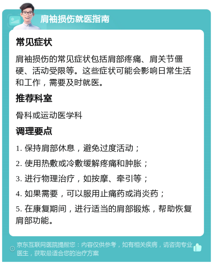 肩袖损伤就医指南 常见症状 肩袖损伤的常见症状包括肩部疼痛、肩关节僵硬、活动受限等。这些症状可能会影响日常生活和工作，需要及时就医。 推荐科室 骨科或运动医学科 调理要点 1. 保持肩部休息，避免过度活动； 2. 使用热敷或冷敷缓解疼痛和肿胀； 3. 进行物理治疗，如按摩、牵引等； 4. 如果需要，可以服用止痛药或消炎药； 5. 在康复期间，进行适当的肩部锻炼，帮助恢复肩部功能。