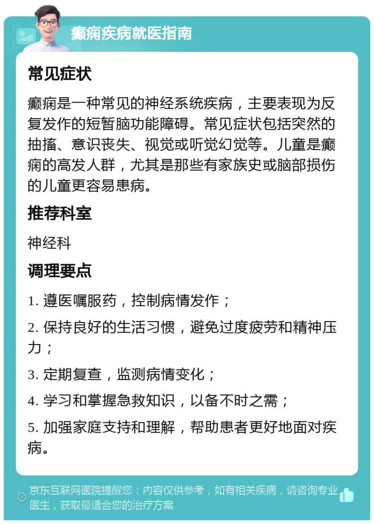 癫痫疾病就医指南 常见症状 癫痫是一种常见的神经系统疾病，主要表现为反复发作的短暂脑功能障碍。常见症状包括突然的抽搐、意识丧失、视觉或听觉幻觉等。儿童是癫痫的高发人群，尤其是那些有家族史或脑部损伤的儿童更容易患病。 推荐科室 神经科 调理要点 1. 遵医嘱服药，控制病情发作； 2. 保持良好的生活习惯，避免过度疲劳和精神压力； 3. 定期复查，监测病情变化； 4. 学习和掌握急救知识，以备不时之需； 5. 加强家庭支持和理解，帮助患者更好地面对疾病。