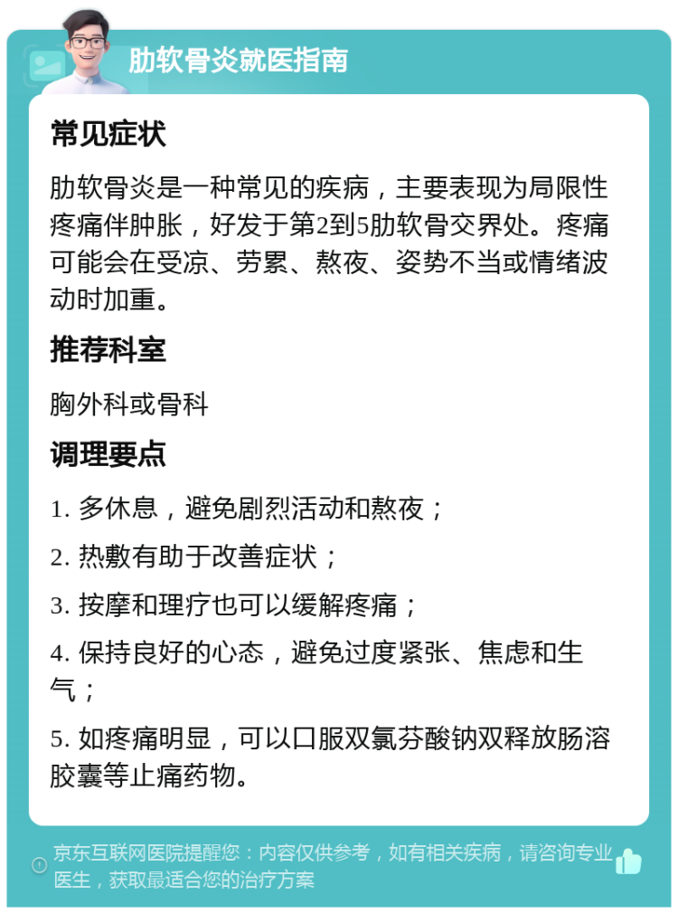 肋软骨炎就医指南 常见症状 肋软骨炎是一种常见的疾病，主要表现为局限性疼痛伴肿胀，好发于第2到5肋软骨交界处。疼痛可能会在受凉、劳累、熬夜、姿势不当或情绪波动时加重。 推荐科室 胸外科或骨科 调理要点 1. 多休息，避免剧烈活动和熬夜； 2. 热敷有助于改善症状； 3. 按摩和理疗也可以缓解疼痛； 4. 保持良好的心态，避免过度紧张、焦虑和生气； 5. 如疼痛明显，可以口服双氯芬酸钠双释放肠溶胶囊等止痛药物。