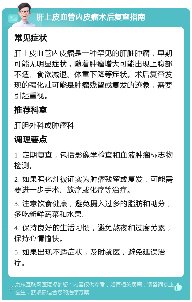 肝上皮血管内皮瘤术后复查指南 常见症状 肝上皮血管内皮瘤是一种罕见的肝脏肿瘤，早期可能无明显症状，随着肿瘤增大可能出现上腹部不适、食欲减退、体重下降等症状。术后复查发现的强化灶可能是肿瘤残留或复发的迹象，需要引起重视。 推荐科室 肝胆外科或肿瘤科 调理要点 1. 定期复查，包括影像学检查和血液肿瘤标志物检测。 2. 如果强化灶被证实为肿瘤残留或复发，可能需要进一步手术、放疗或化疗等治疗。 3. 注意饮食健康，避免摄入过多的脂肪和糖分，多吃新鲜蔬菜和水果。 4. 保持良好的生活习惯，避免熬夜和过度劳累，保持心情愉快。 5. 如果出现不适症状，及时就医，避免延误治疗。