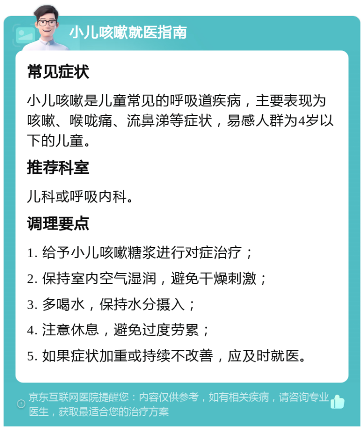 小儿咳嗽就医指南 常见症状 小儿咳嗽是儿童常见的呼吸道疾病，主要表现为咳嗽、喉咙痛、流鼻涕等症状，易感人群为4岁以下的儿童。 推荐科室 儿科或呼吸内科。 调理要点 1. 给予小儿咳嗽糖浆进行对症治疗； 2. 保持室内空气湿润，避免干燥刺激； 3. 多喝水，保持水分摄入； 4. 注意休息，避免过度劳累； 5. 如果症状加重或持续不改善，应及时就医。