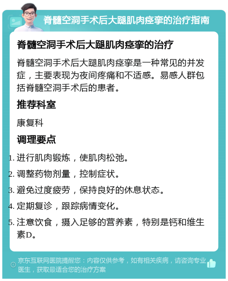 脊髓空洞手术后大蹆肌肉痉挛的治疗指南 脊髓空洞手术后大蹆肌肉痉挛的治疗 脊髓空洞手术后大蹆肌肉痉挛是一种常见的并发症，主要表现为夜间疼痛和不适感。易感人群包括脊髓空洞手术后的患者。 推荐科室 康复科 调理要点 进行肌肉锻炼，使肌肉松弛。 调整药物剂量，控制症状。 避免过度疲劳，保持良好的休息状态。 定期复诊，跟踪病情变化。 注意饮食，摄入足够的营养素，特别是钙和维生素D。