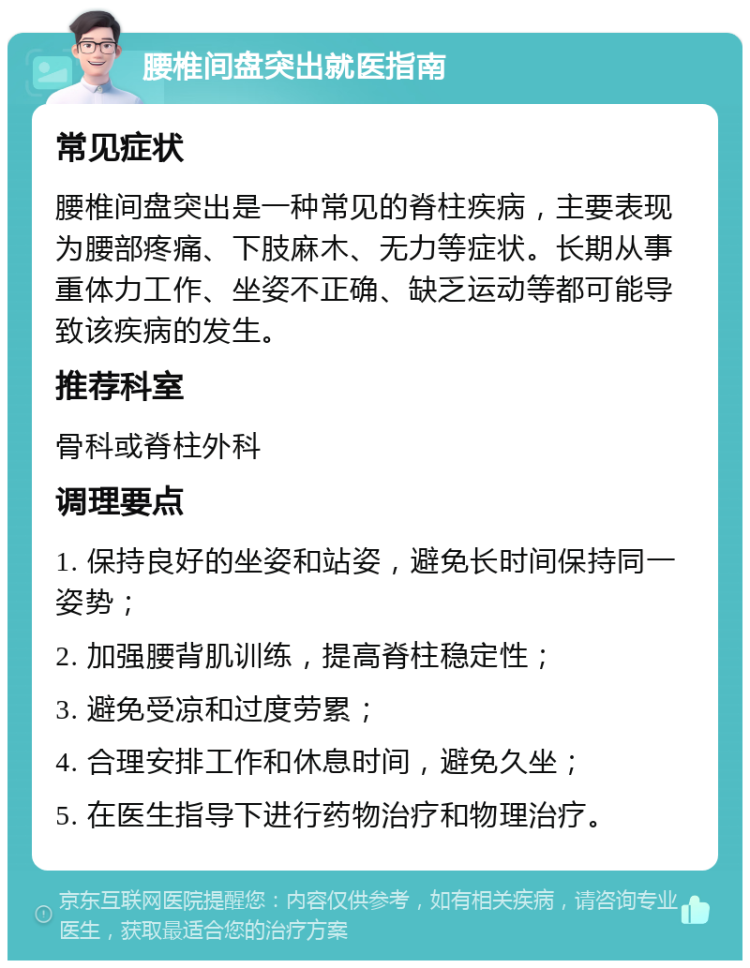 腰椎间盘突出就医指南 常见症状 腰椎间盘突出是一种常见的脊柱疾病，主要表现为腰部疼痛、下肢麻木、无力等症状。长期从事重体力工作、坐姿不正确、缺乏运动等都可能导致该疾病的发生。 推荐科室 骨科或脊柱外科 调理要点 1. 保持良好的坐姿和站姿，避免长时间保持同一姿势； 2. 加强腰背肌训练，提高脊柱稳定性； 3. 避免受凉和过度劳累； 4. 合理安排工作和休息时间，避免久坐； 5. 在医生指导下进行药物治疗和物理治疗。